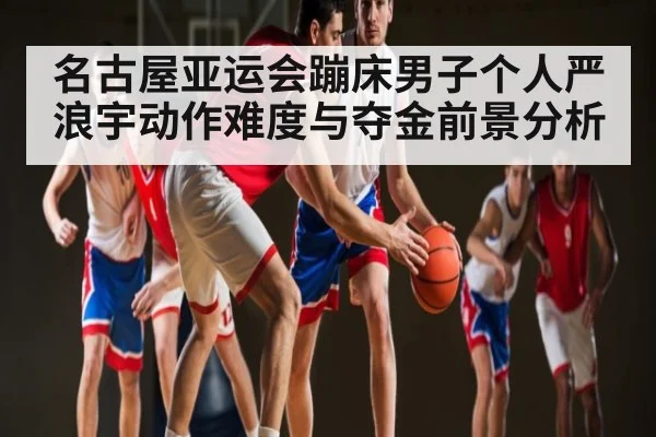 名古屋亚运会蹦床男子个人严浪宇动作难度与夺金前景分析 | hth